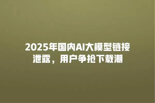 2025 年国内 AI 大模型链接泄露,用户争抢下载潮 一