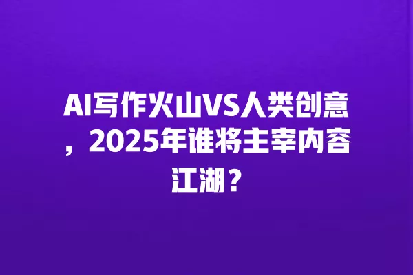 AI 写作火山 VS 人类创意,2025 年谁将主宰内容江湖?一