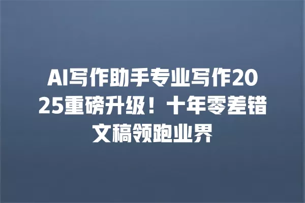 AI 写作助手专业写作 2025 重磅升级!十年零差错文稿领跑业界 一