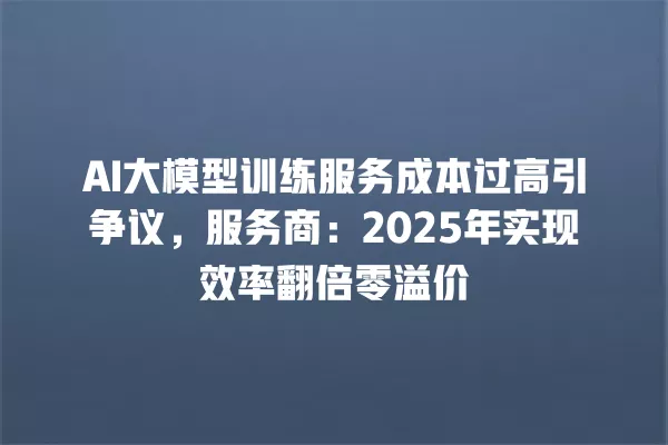 AI 大模型训练服务成本过高引争议,服务商:2025 年实现效率翻倍零溢价 一
