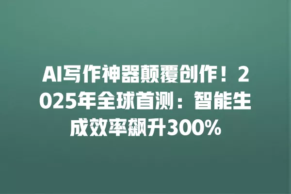 AI 写作神器颠覆创作!2025 年全球首测:智能生成效率飙升 300% 一