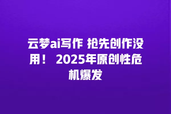 云梦 ai 写作 抢先创作没用!2025 年原创性危机爆发 一
