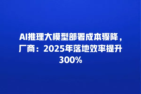 AI 推理大模型部署成本骤降,厂商:2025 年落地效率提升 300% 一