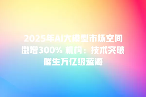 2025 年 AI 大模型市场空间激增 300% 机构:技术突破催生万亿级蓝海 一