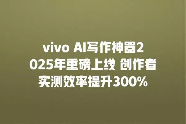 vivo AI 写作神器 2025 年重磅上线 创作者实测效率提升 300% 一