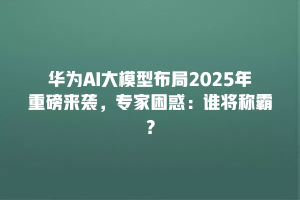 华为 AI 大模型布局 2025 年重磅来袭,专家困惑:谁将称霸?一