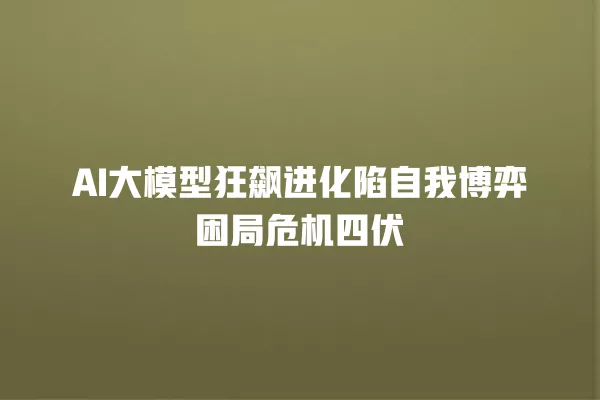 AI 大模型狂飙进化陷自我博弈困局危机四伏 一
