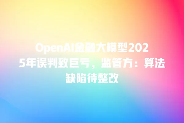 OpenAI 金融大模型 2025 年误判致巨亏,监管方:算法缺陷待整改 一
