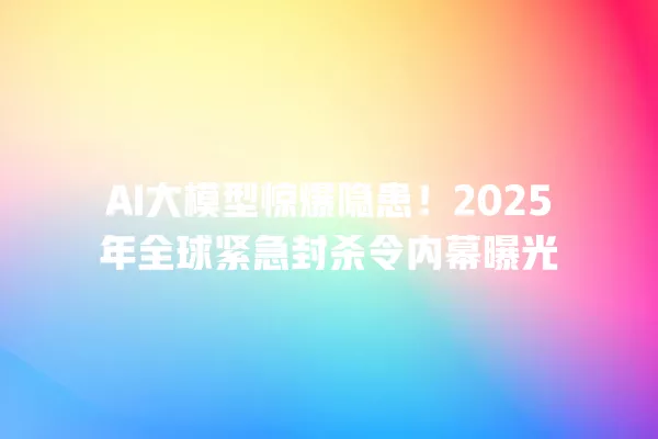 AI 大模型惊爆隐患!2025 年全球紧急封杀令内幕曝光 一