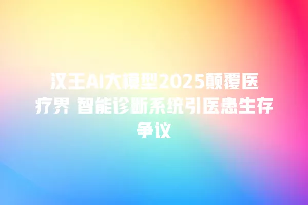 汉王 AI 大模型 2025 颠覆医疗界 智能诊断系统引医患生存争议 一