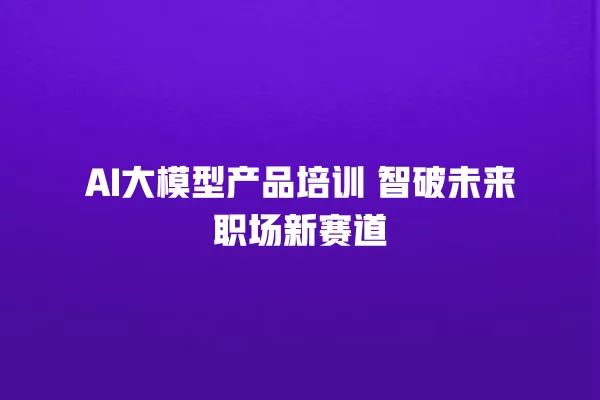 AI 大模型产品培训 智破未来职场新赛道 一