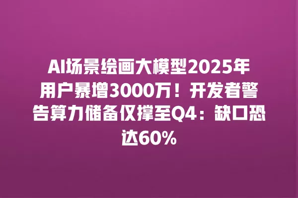 AI 场景绘画大模型 2025 年用户暴增 3000 万!开发者警告算力储备仅撑至 Q4:缺口恐达 60% 一