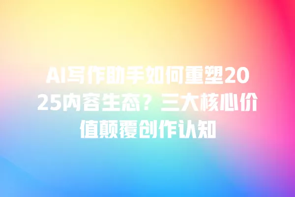 AI 写作助手如何重塑 2025 内容生态?三大核心价值颠覆创作认知 一