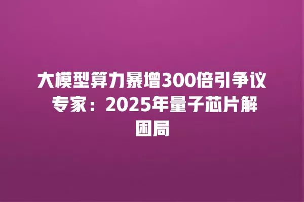 大模型算力暴增 300 倍引争议 专家:2025 年量子芯片解困局 一