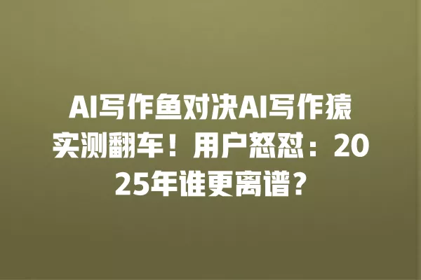 AI 写作鱼对决 AI 写作猿实测翻车!用户怒怼:2025 年谁更离谱?一