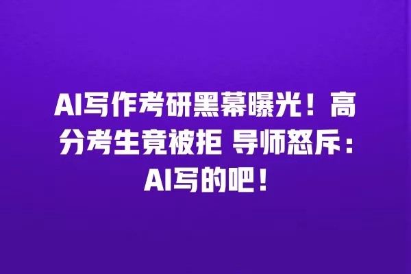 AI 写作考研黑幕曝光!高分考生竟被拒 导师怒斥:AI 写的吧!一