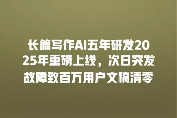 长篇写作 AI 五年研发 2025 年重磅上线,次日突发故障致百万用户文稿清零 一