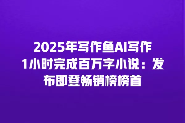 2025 年写作鱼 AI 写作 1 小时完成百万字小说:发布即登畅销榜榜首 一
