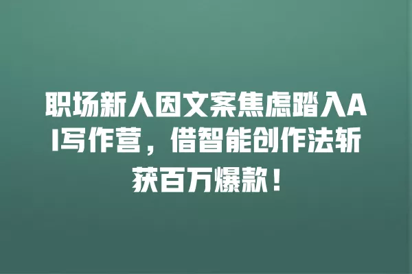 职场新人因文案焦虑踏入 AI 写作营,借智能创作法斩获百万爆款!一