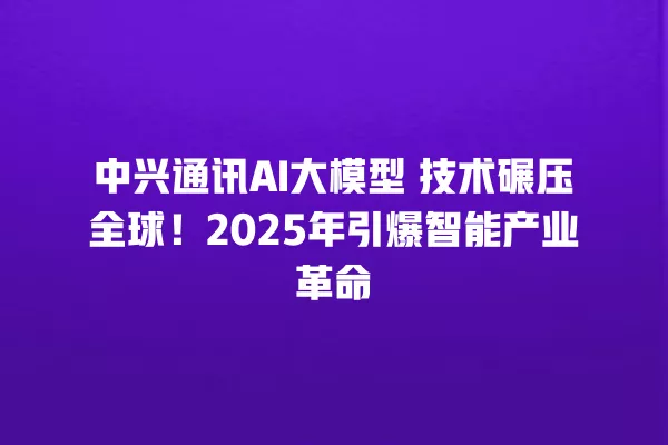 中兴通讯 AI 大模型 技术碾压全球!2025 年引爆智能产业革命 中兴通讯 AI 大模型 技术碾压全球!2025 年引爆智能产业革命