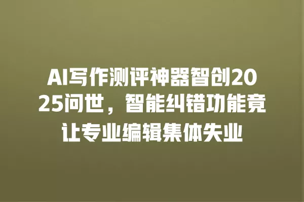 AI 写作测评神器智创 2025 问世,智能纠错功能竟让专业编辑集体失业 一