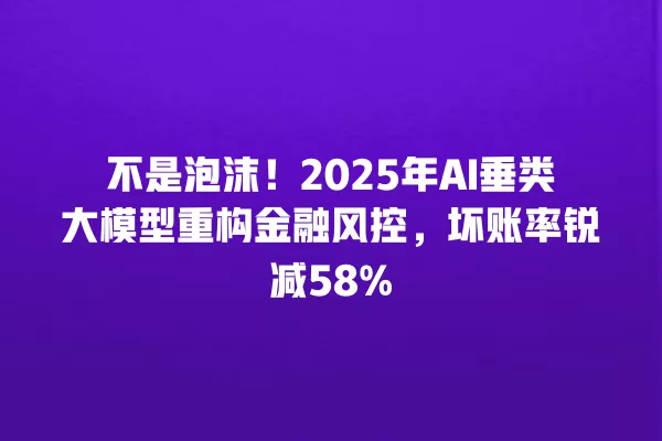 不是泡沫!2025 年 AI 垂类大模型重构金融风控,坏账率锐减 58% 一