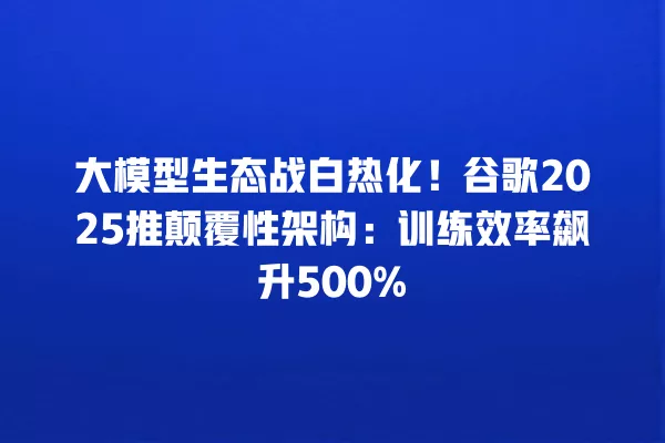 大模型生态战白热化!谷歌 2025 推颠覆性架构:训练效率飙升 500% 一