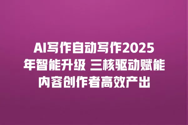 AI 写作自动写作 2025 年智能升级 三核驱动赋能内容创作者高效产出 一