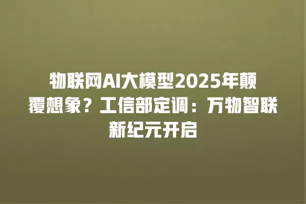 物联网 AI 大模型 2025 年颠覆想象?工信部定调:万物智联新纪元开启 一