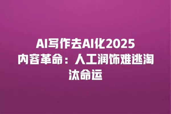 AI 写作去 AI 化 2025 内容革命:人工润饰难逃淘汰命运 一