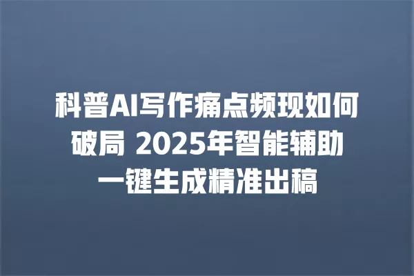 科普 AI 写作痛点频现如何破局 2025 年智能辅助一键生成精准出稿 一
