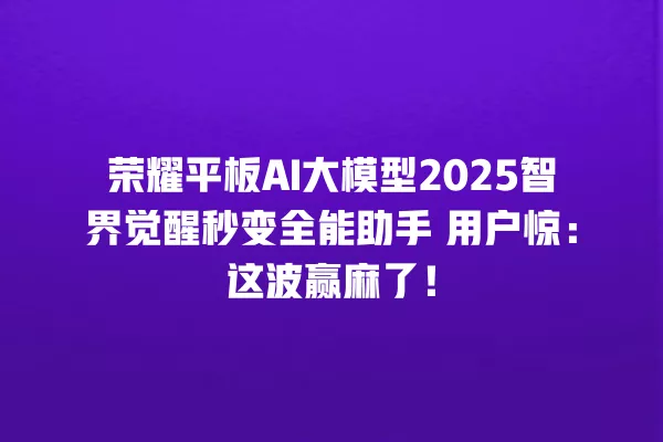 荣耀平板 AI 大模型 2025 智界觉醒秒变全能助手 用户惊:这波赢麻了!一