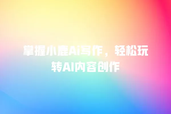 掌握小鹿 Ai 写作,轻松玩转 AI 内容创作 一