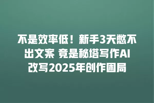 不是效率低!新手 3 天憋不出文案 竟是秘塔写作 AI 改写 2025 年创作困局 一