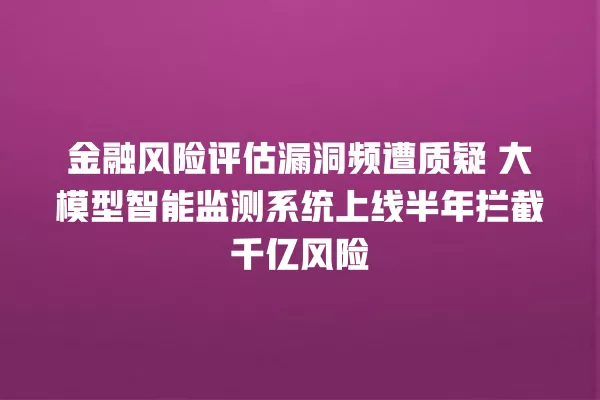 金融风险评估漏洞频遭质疑 大模型智能监测系统上线半年拦截千亿风险 一