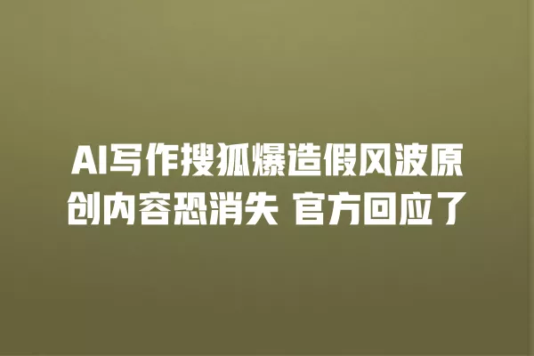 AI 写作搜狐爆造假风波原创内容恐消失 官方回应了 一