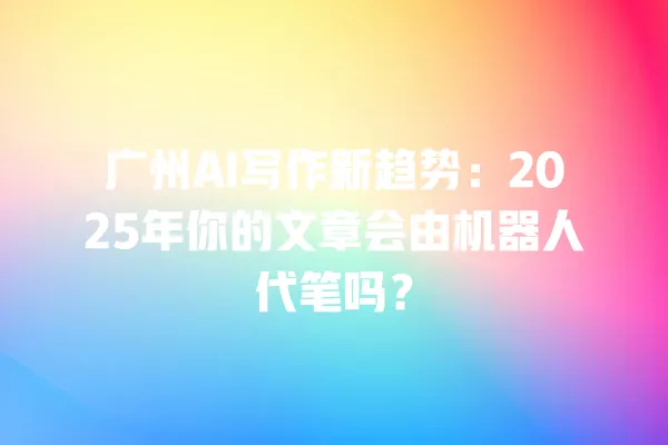 广州 AI 写作新趋势:2025 年你的文章会由机器人代笔吗?一