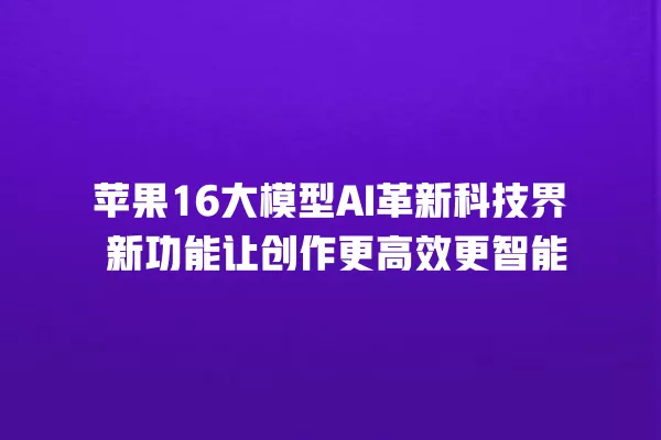 苹果 16 大模型 AI 革新科技界 新功能让创作更高效更智能 一