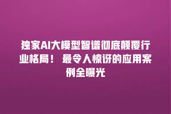独家 AI 大模型智谱彻底颠覆行业格局！最令人惊讶的应用案例全曝光 一