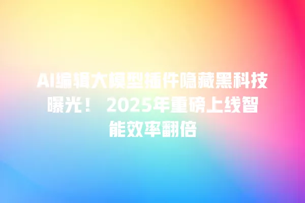 AI 编辑大模型插件隐藏黑科技曝光!2025 年重磅上线智能效率翻倍 一