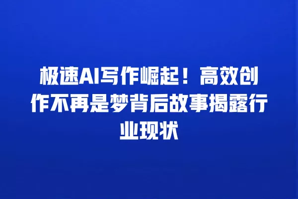 极速 AI 写作崛起！高效创作不再是梦背后故事揭露行业现状 一