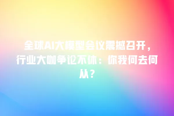全球 AI 大模型会议震撼召开,行业大咖争论不休:你我何去何从?一