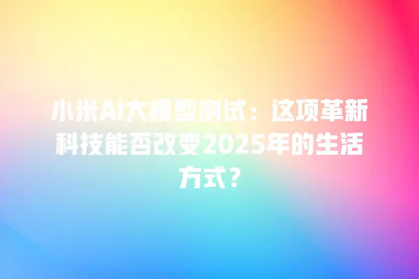 小米 AI 大模型测试:这项革新科技能否改变 2025 年的生活方式?一