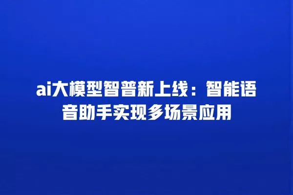 ai 大模型智普新上线:智能语音助手实现多场景应用 一