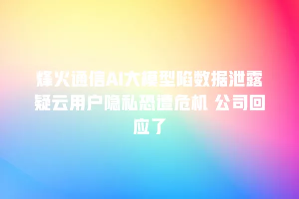 烽火通信 AI 大模型陷数据泄露疑云用户隐私恐遭危机 公司回应了 一