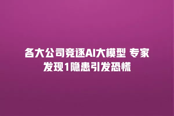 各大公司竞逐 AI 大模型 专家发现 1 隐患引发恐慌 一