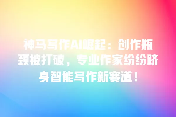 神马写作 AI 崛起：创作瓶颈被打破，专业作家纷纷跻身智能写作新赛道！一