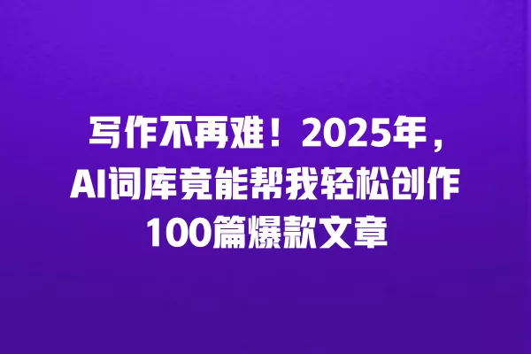 写作不再难!2025 年,AI 词库竟能帮我轻松创作 100 篇爆款文章 一