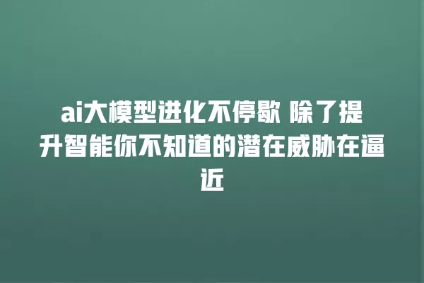 ai 大模型进化不停歇 除了提升智能你不知道的潜在威胁在逼近 一