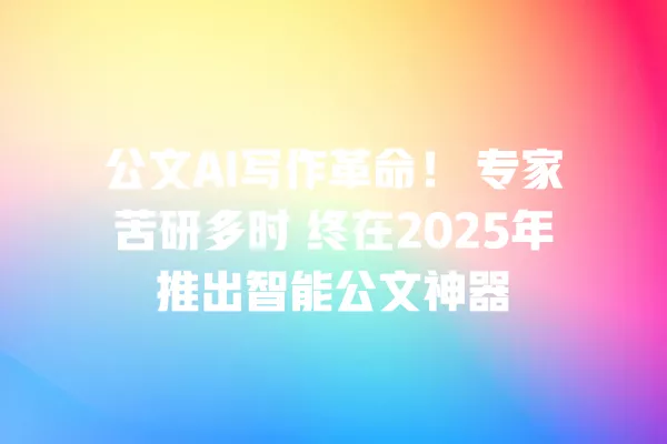 公文 AI 写作革命!专家苦研多时 终在 2025 年推出智能公文神器 一